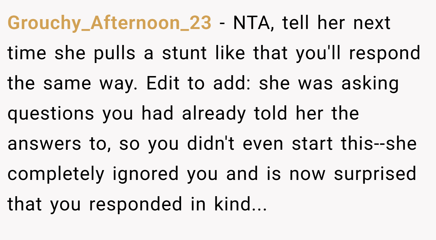 Grouchy_Afternoon_23 − NTA, tell her next time she pulls a stunt like that you'll respond the same way. Edit to add: she was asking questions you had already told her the answers to, so you didn't even start this--she completely ignored you and is now surprised that you responded in kind...