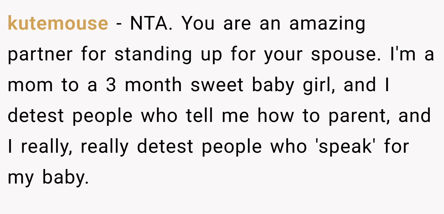 kutemouse − NTA. You are an amazing partner for standing up for your spouse. I'm a mom to a 3 month sweet baby girl, and I detest people who tell me how to parent, and I really, really detest people who 'speak' for my baby.