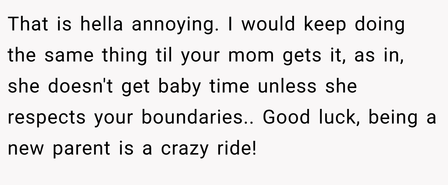 That is hella annoying. I would keep doing the same thing til your mom gets it, as in, she doesn't get baby time unless she respects your boundaries.. Good luck, being a new parent is a crazy ride!