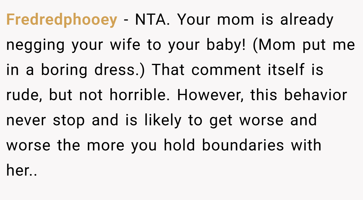 Fredredphooey − NTA. Your mom is already negging your wife to your baby! (Mom put me in a boring dress.) That comment itself is rude, but not horrible. However, this behavior never stop and is likely to get worse and worse the more you hold boundaries with her..