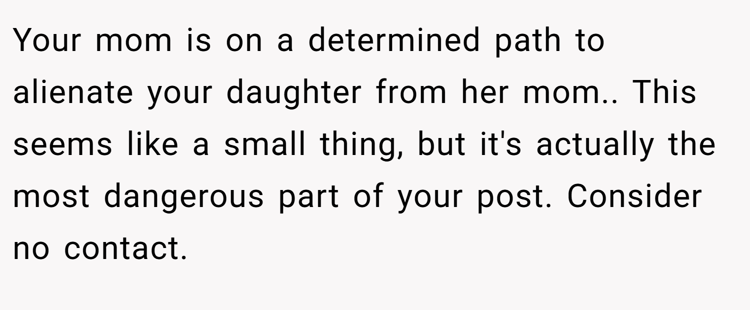 Your mom is on a determined path to alienate your daughter from her mom.. This seems like a small thing, but it's actually the most dangerous part of your post. Consider no contact.