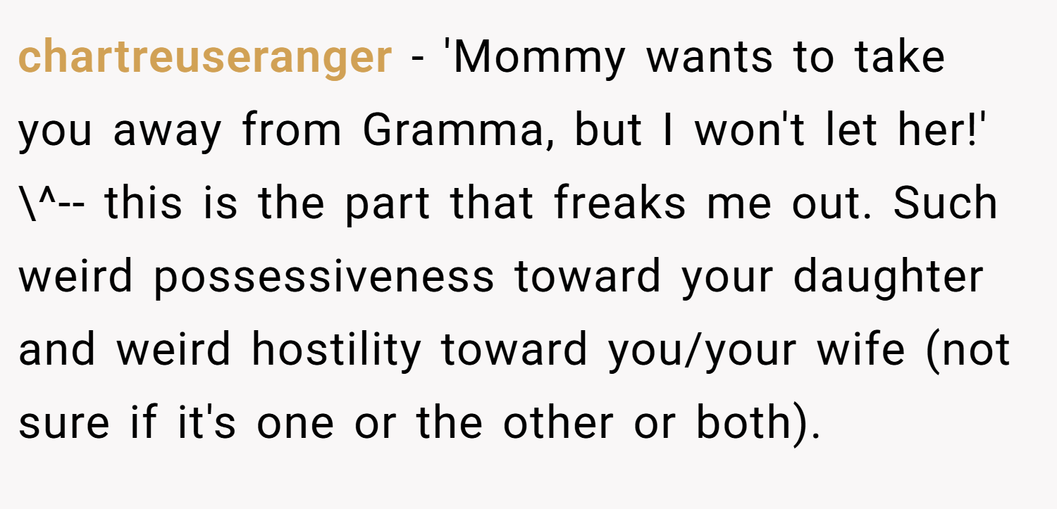 chartreuseranger − 'Mommy wants to take you away from Gramma, but I won't let her!' \^-- this is the part that freaks me out. Such weird possessiveness toward your daughter and weird hostility toward you/your wife (not sure if it's one or the other or both).