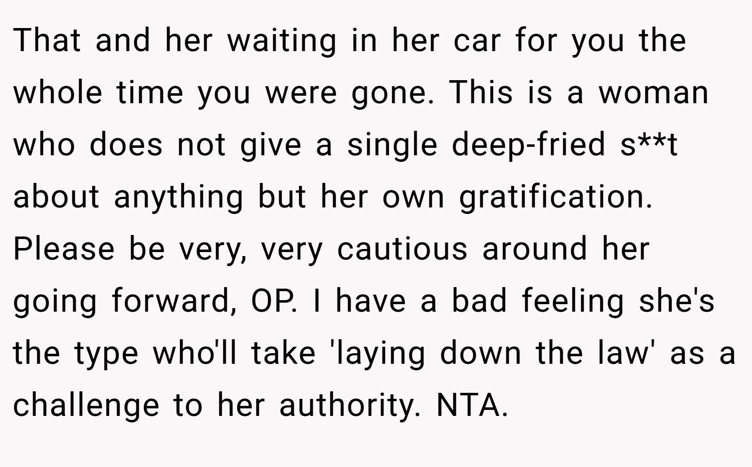 That and her waiting in her car for you the whole time you were gone. This is a woman who does not give a single deep-fried s**t about anything but her own gratification. Please be very, very cautious around her going forward, OP. I have a bad feeling she's the type who'll take 'laying down the law' as a challenge to her authority. NTA.
