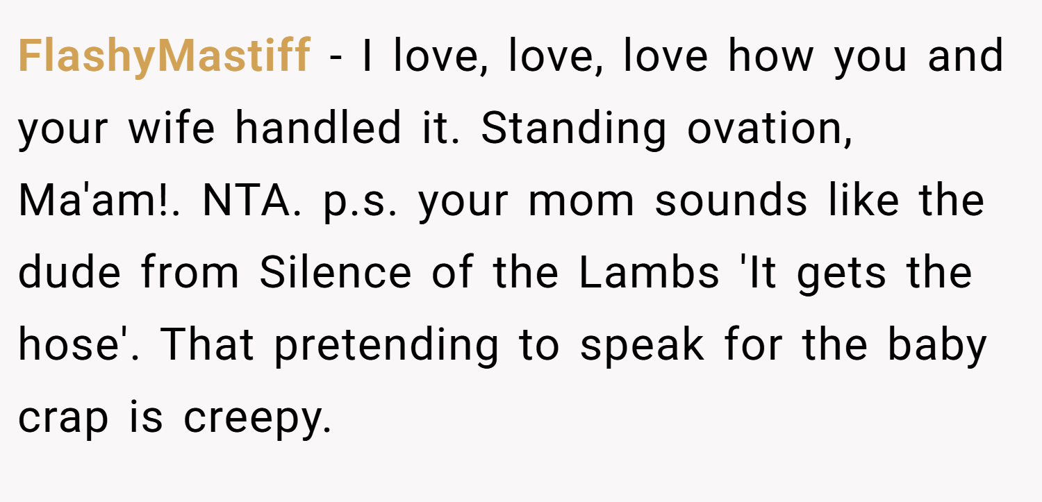 FlashyMastiff − I love, love, love how you and your wife handled it. Standing ovation, Ma'am!. NTA. p.s. your mom sounds like the dude from Silence of the Lambs 'It gets the hose'. That pretending to speak for the baby crap is creepy.