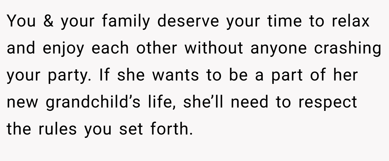 You & your family deserve your time to relax and enjoy each other without anyone crashing your party. If she wants to be a part of her new grandchild’s life, she’ll need to respect the rules you set forth.