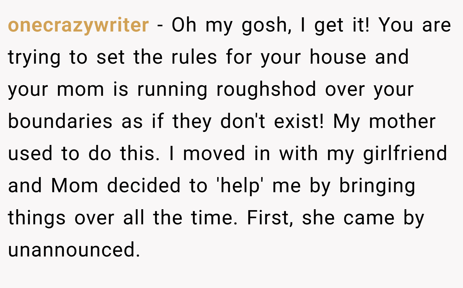 onecrazywriter − Oh my gosh, I get it! You are trying to set the rules for your house and your mom is running roughshod over your boundaries as if they don't exist! My mother used to do this. I moved in with my girlfriend and Mom decided to 'help' me by bringing things over all the time. First, she came by unannounced.