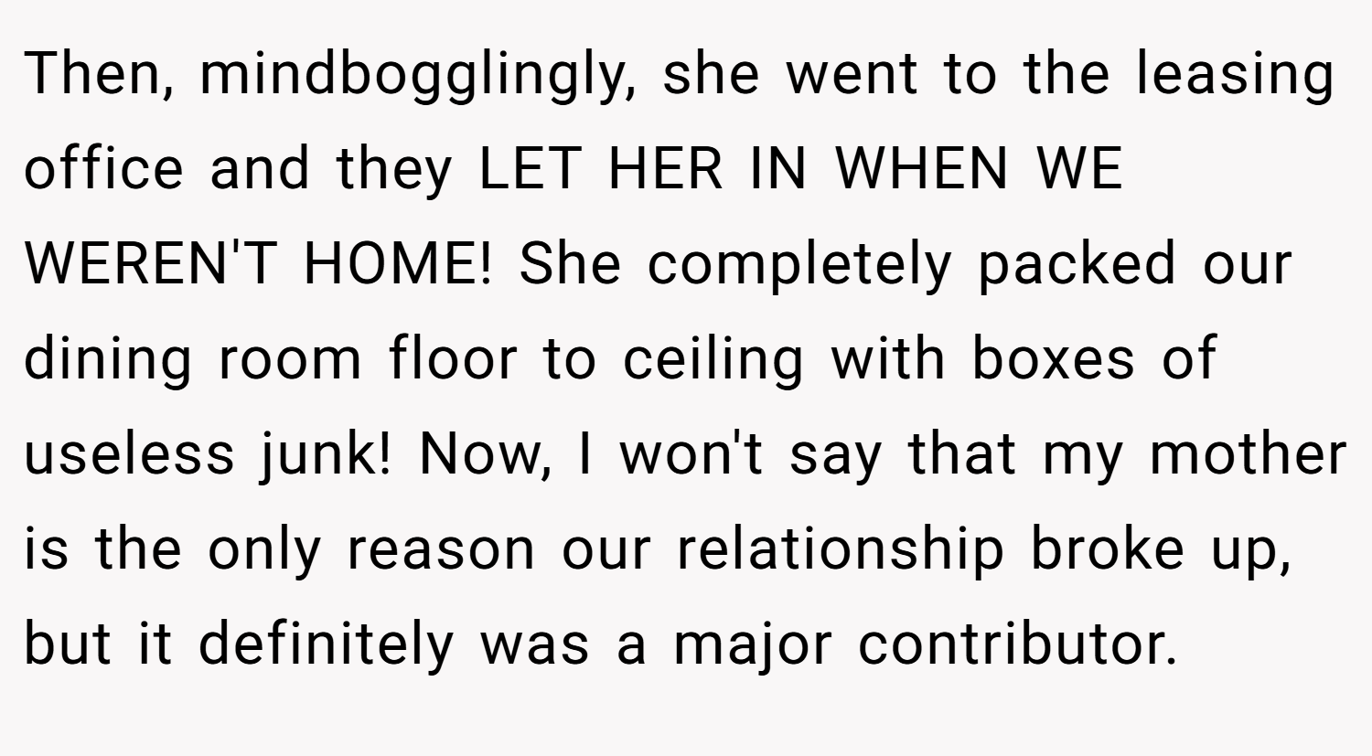 Then, mindbogglingly, she went to the leasing office and they LET HER IN WHEN WE WEREN'T HOME! She completely packed our dining room floor to ceiling with boxes of useless junk! Now, I won't say that my mother is the only reason our relationship broke up, but it definitely was a major contributor.