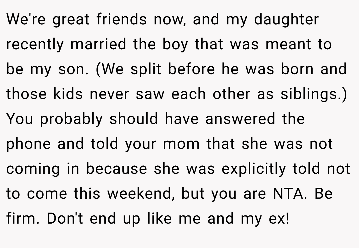 We're great friends now, and my daughter recently married the boy that was meant to be my son. (We split before he was born and those kids never saw each other as siblings.) You probably should have answered the phone and told your mom that she was not coming in because she was explicitly told not to come this weekend, but you are NTA. Be firm. Don't end up like me and my ex!
