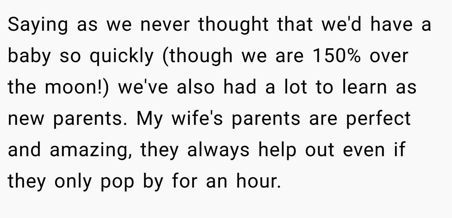 Saying as we never thought that we'd have a baby so quickly (though we are 150% over the moon!) we've also had a lot to learn as new parents. My wife's parents are perfect and amazing, they always help out even if they only pop by for an hour.