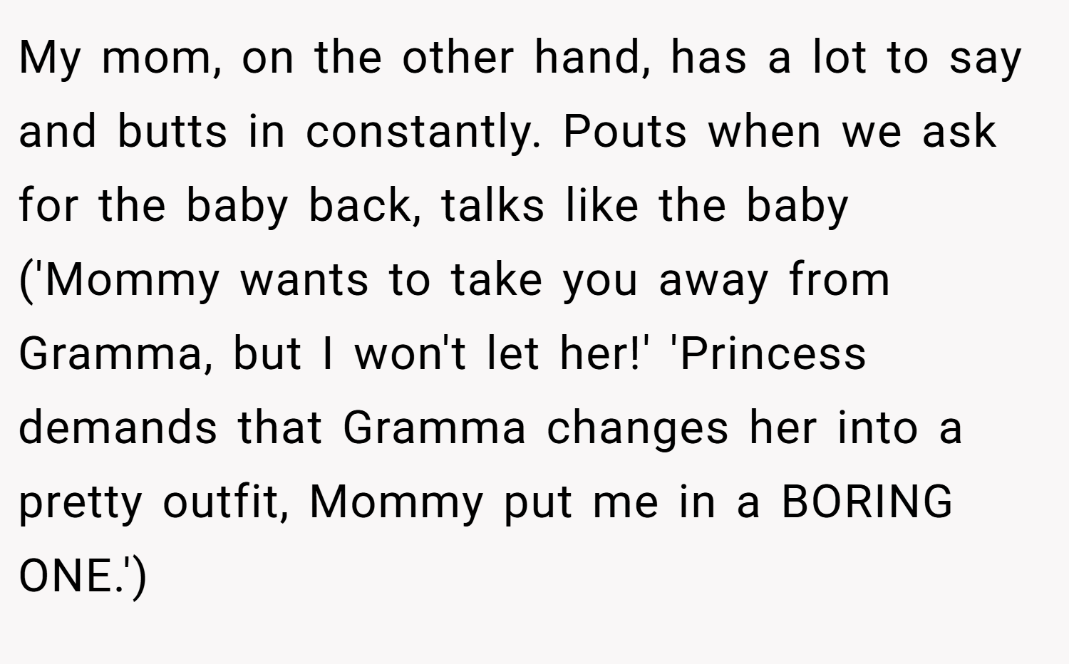 My mom, on the other hand, has a lot to say and butts in constantly. Pouts when we ask for the baby back, talks like the baby ('Mommy wants to take you away from Gramma, but I won't let her!' 'Princess demands that Gramma changes her into a pretty outfit, Mommy put me in a BORING ONE.')