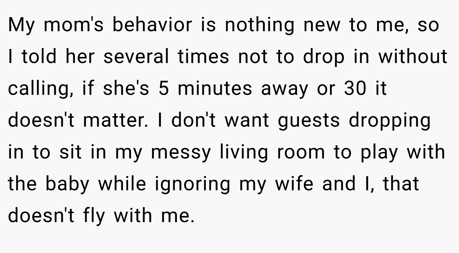 My mom's behavior is nothing new to me, so I told her several times not to drop in without calling, if she's 5 minutes away or 30 it doesn't matter. I don't want guests dropping in to sit in my messy living room to play with the baby while ignoring my wife and I, that doesn't fly with me.