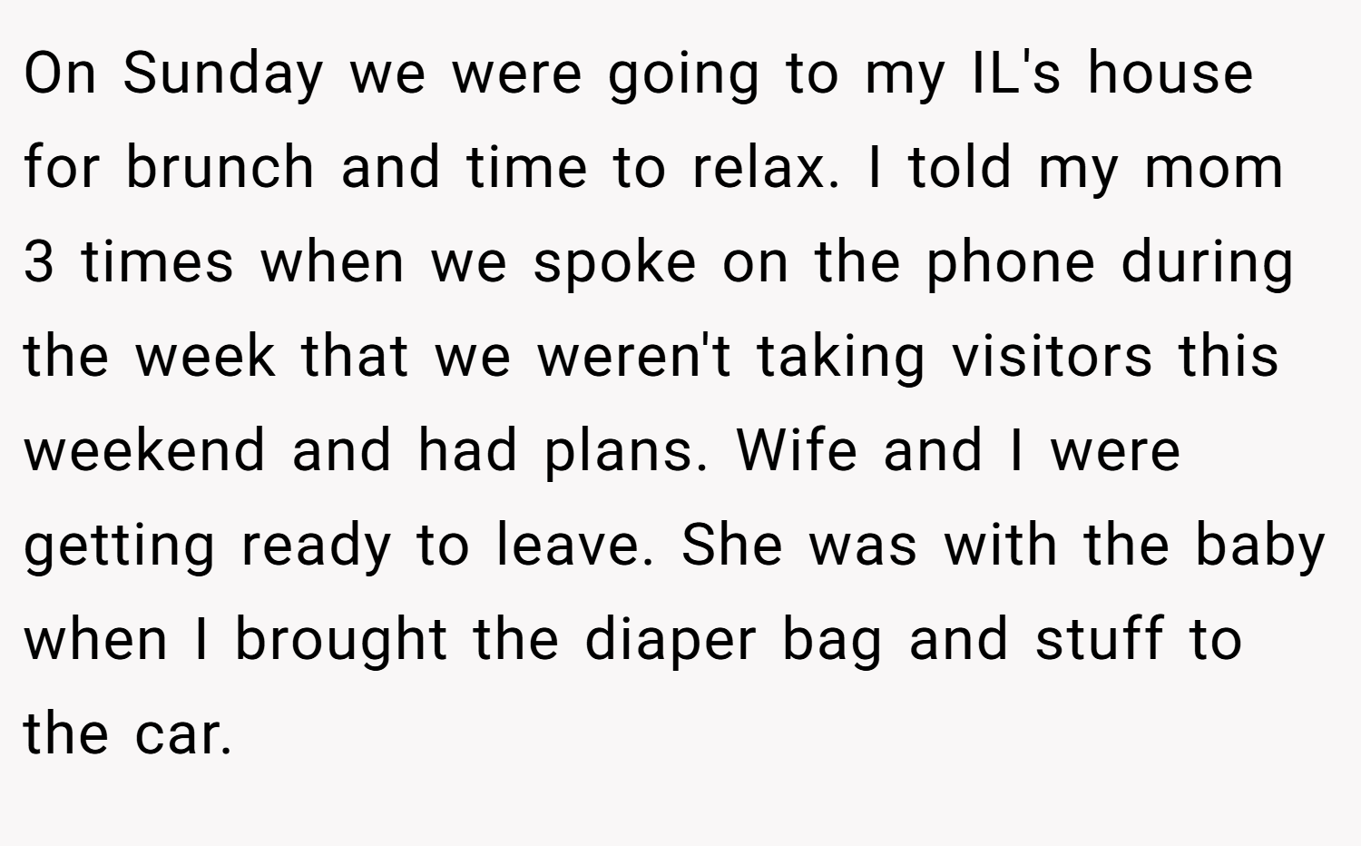 On Sunday we were going to my IL's house for brunch and time to relax. I told my mom 3 times when we spoke on the phone during the week that we weren't taking visitors this weekend and had plans. Wife and I were getting ready to leave. She was with the baby when I brought the diaper bag and stuff to the car.