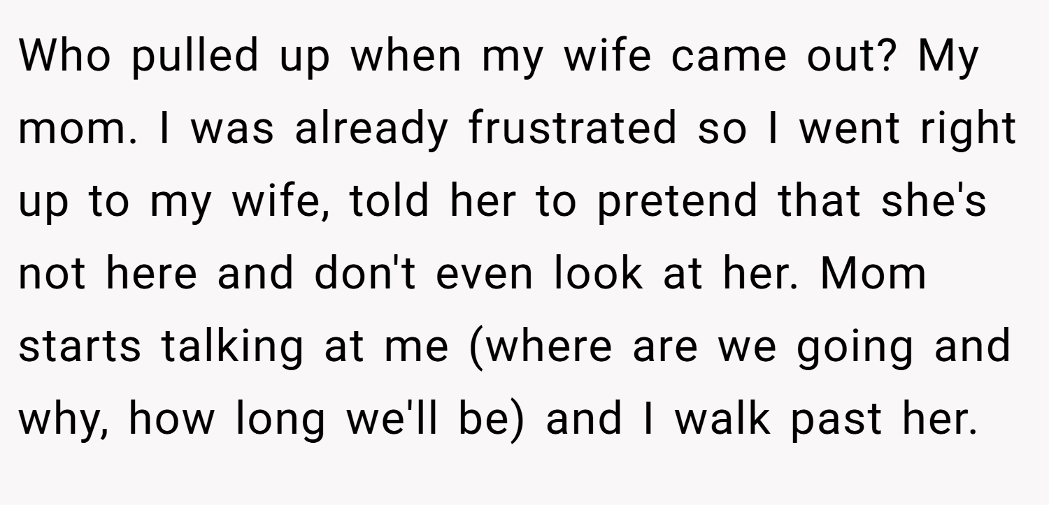 Who pulled up when my wife came out? My mom. I was already frustrated so I went right up to my wife, told her to pretend that she's not here and don't even look at her. Mom starts talking at me (where are we going and why, how long we'll be) and I walk past her.