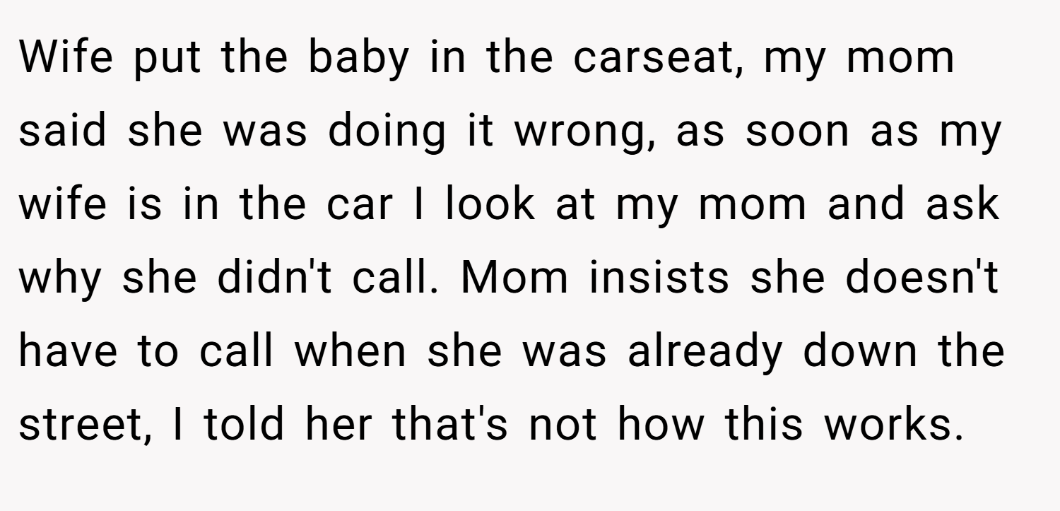 Wife put the baby in the carseat, my mom said she was doing it wrong, as soon as my wife is in the car I look at my mom and ask why she didn't call. Mom insists she doesn't have to call when she was already down the street, I told her that's not how this works.