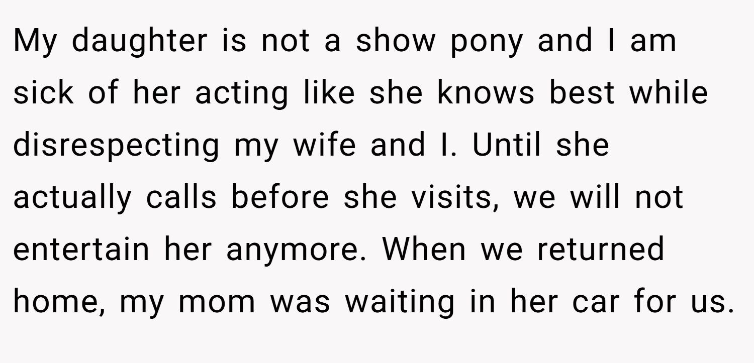 My daughter is not a show pony and I am sick of her acting like she knows best while disrespecting my wife and I. Until she actually calls before she visits, we will not entertain her anymore. When we returned home, my mom was waiting in her car for us.