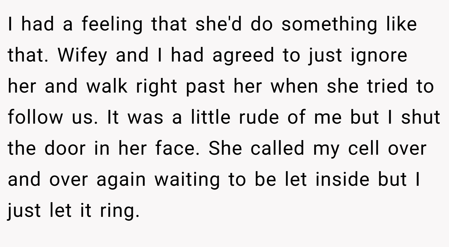 I had a feeling that she'd do something like that. Wifey and I had agreed to just ignore her and walk right past her when she tried to follow us. It was a little rude of me but I shut the door in her face. She called my cell over and over again waiting to be let inside but I just let it ring.