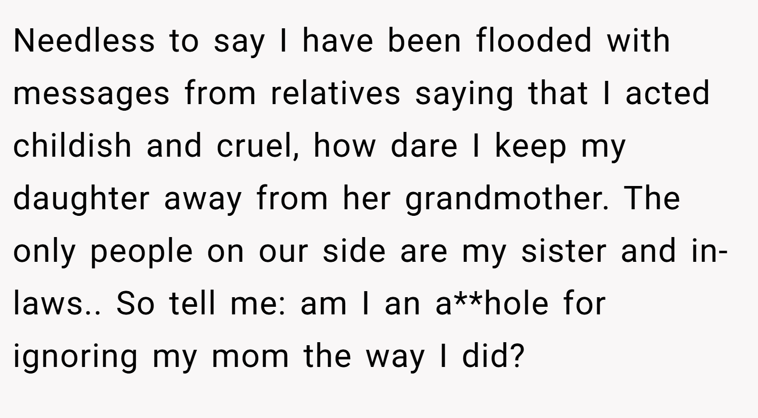 Needless to say I have been flooded with messages from relatives saying that I acted childish and cruel, how dare I keep my daughter away from her grandmother. The only people on our side are my sister and in-laws.. So tell me: am I an a**hole for ignoring my mom the way I did?