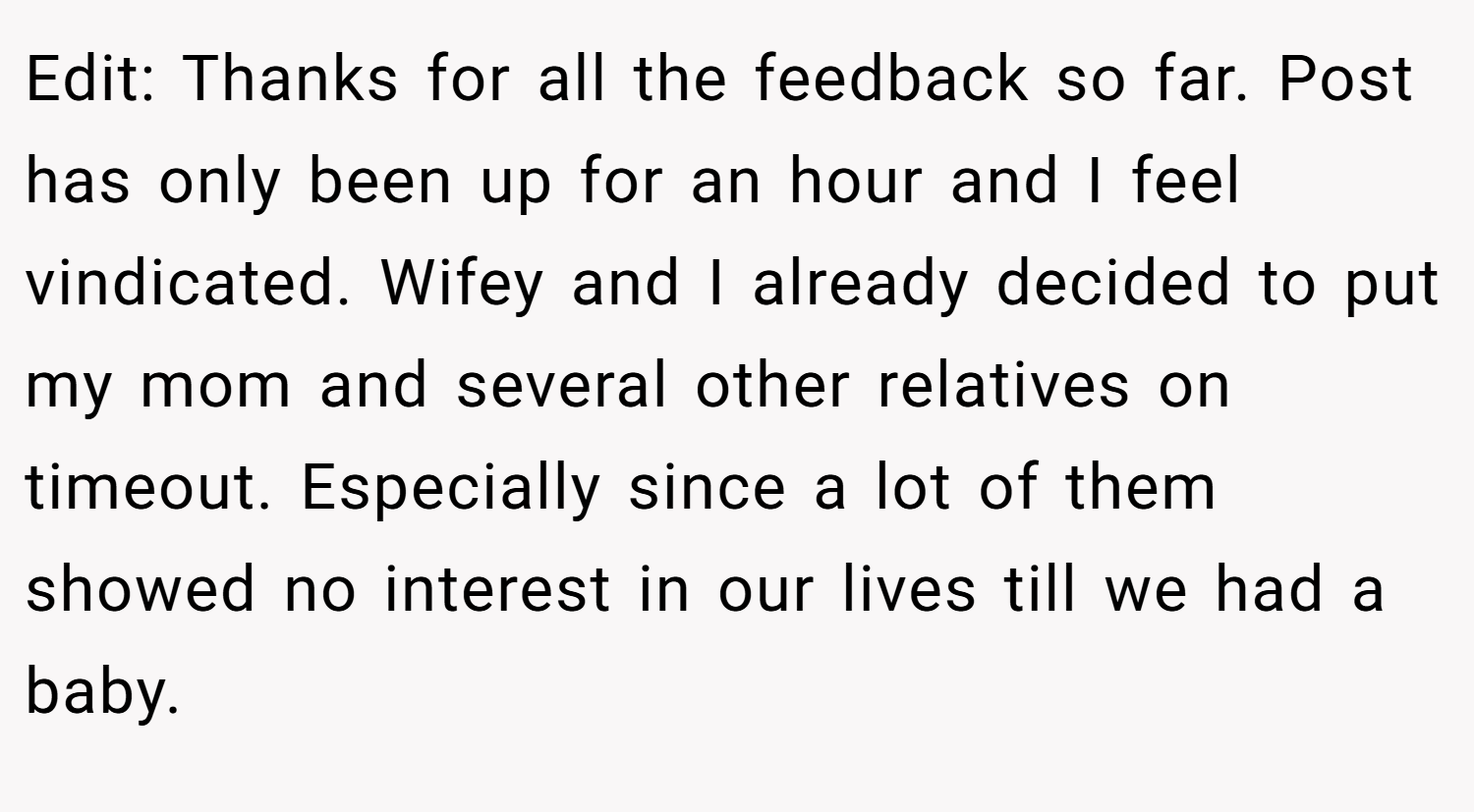 Edit: Thanks for all the feedback so far. Post has only been up for an hour and I feel vindicated. Wifey and I already decided to put my mom and several other relatives on timeout. Especially since a lot of them showed no interest in our lives till we had a baby.
