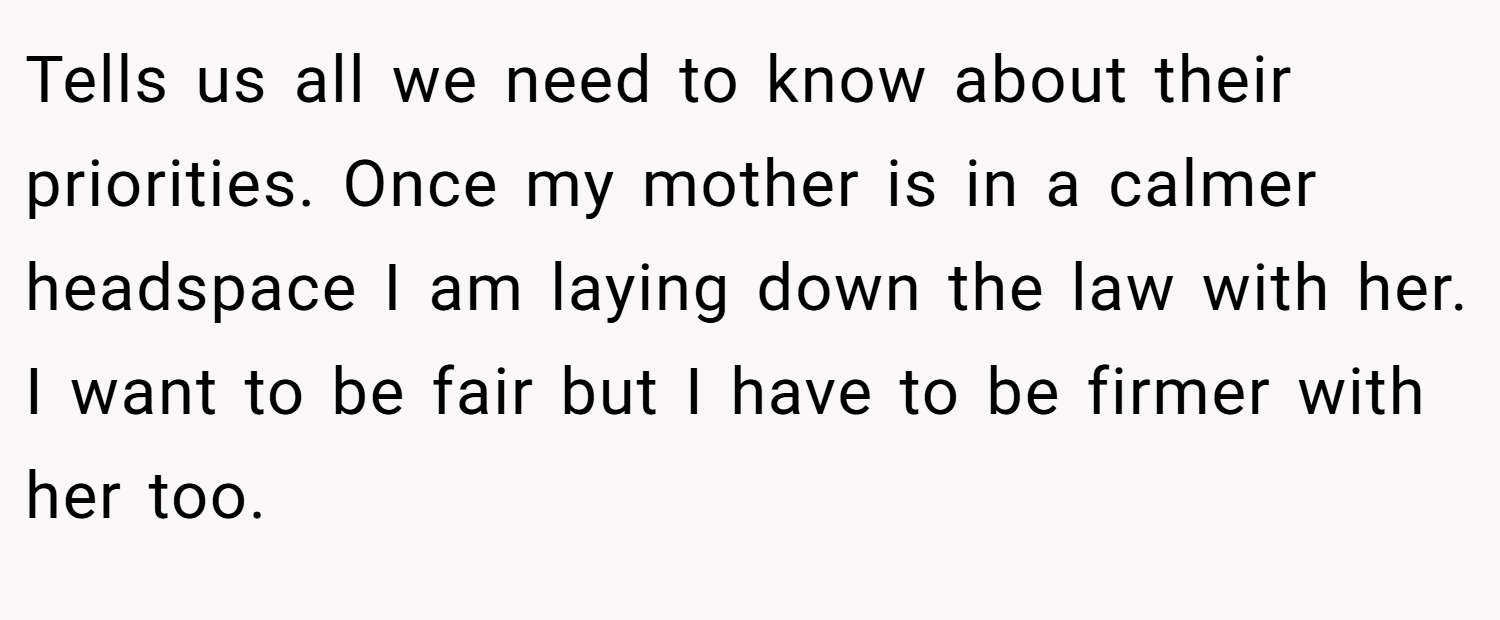 Tells us all we need to know about their priorities. Once my mother is in a calmer headspace I am laying down the law with her. I want to be fair but I have to be firmer with her too.