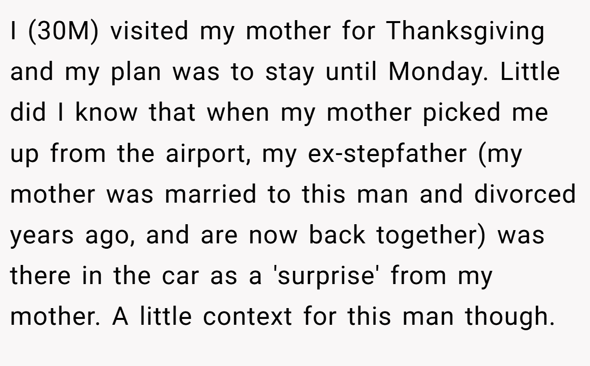 I (30M) visited my mother for Thanksgiving and my plan was to stay until Monday. Little did I know that when my mother picked me up from the airport, my ex-stepfather (my mother was married to this man and divorced years ago, and are now back together) was there in the car as a 'surprise' from my mother. A little context for this man though.