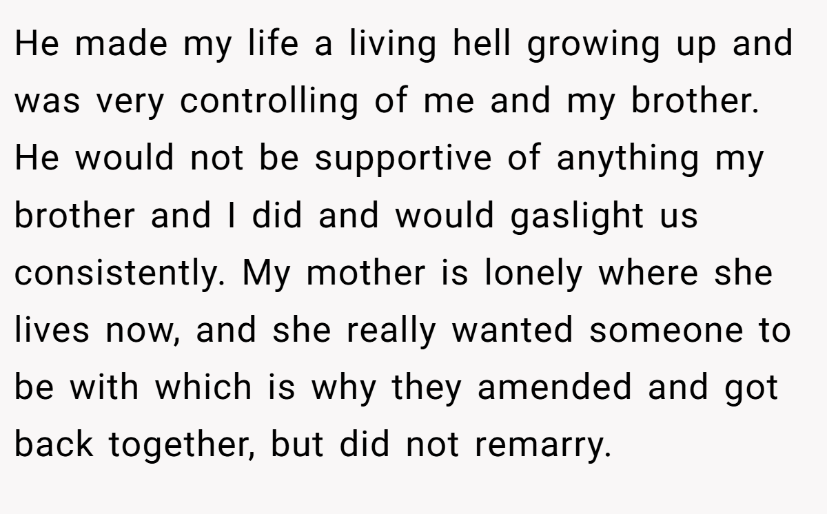 He made my life a living hell growing up and was very controlling of me and my brother. He would not be supportive of anything my brother and I did and would gaslight us consistently. My mother is lonely where she lives now, and she really wanted someone to be with which is why they amended and got back together, but did not remarry.