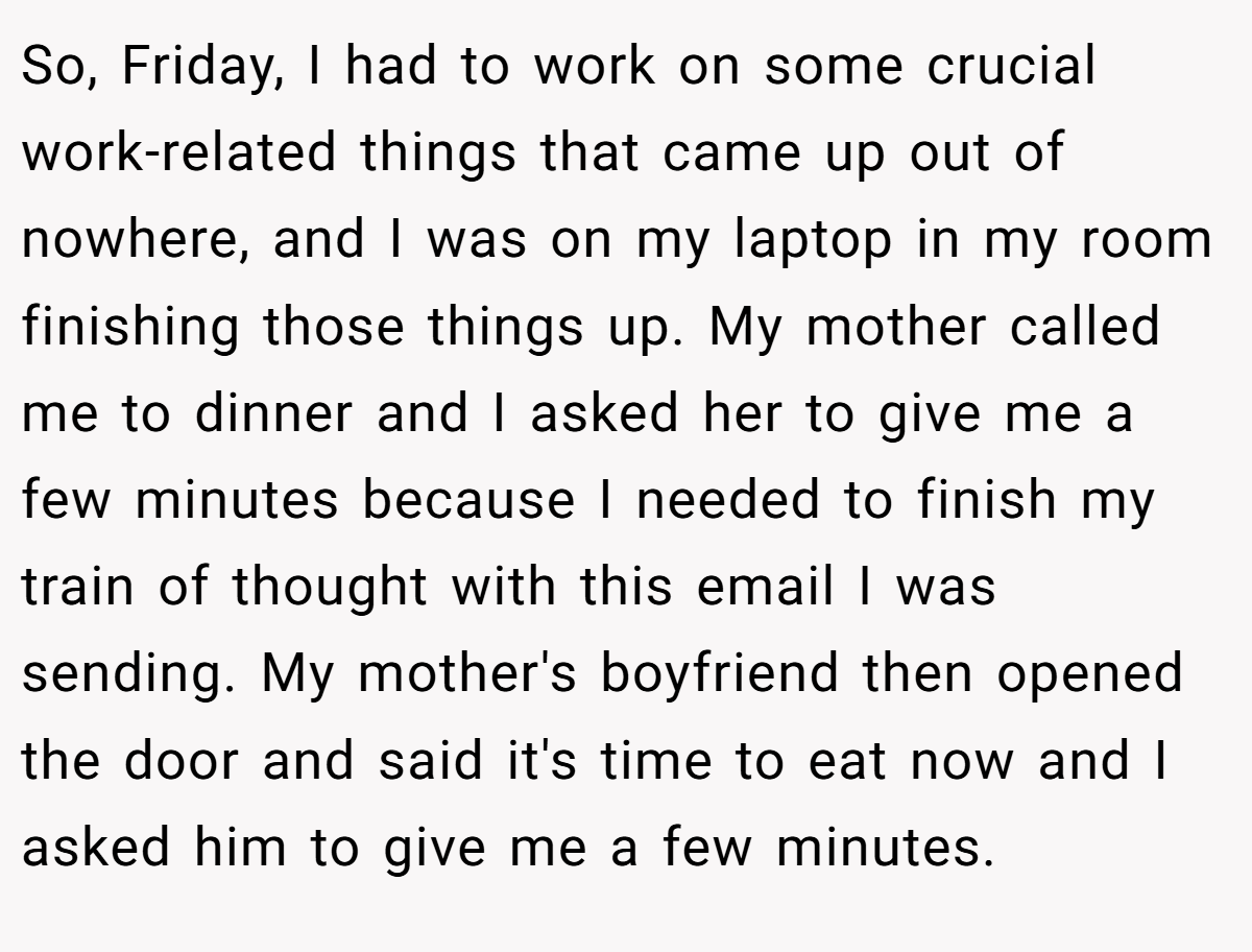 So, Friday, I had to work on some crucial work-related things that came up out of nowhere, and I was on my laptop in my room finishing those things up. My mother called me to dinner and I asked her to give me a few minutes because I needed to finish my train of thought with this email I was sending. My mother's boyfriend then opened the door and said it's time to eat now and I asked him to give me a few minutes.