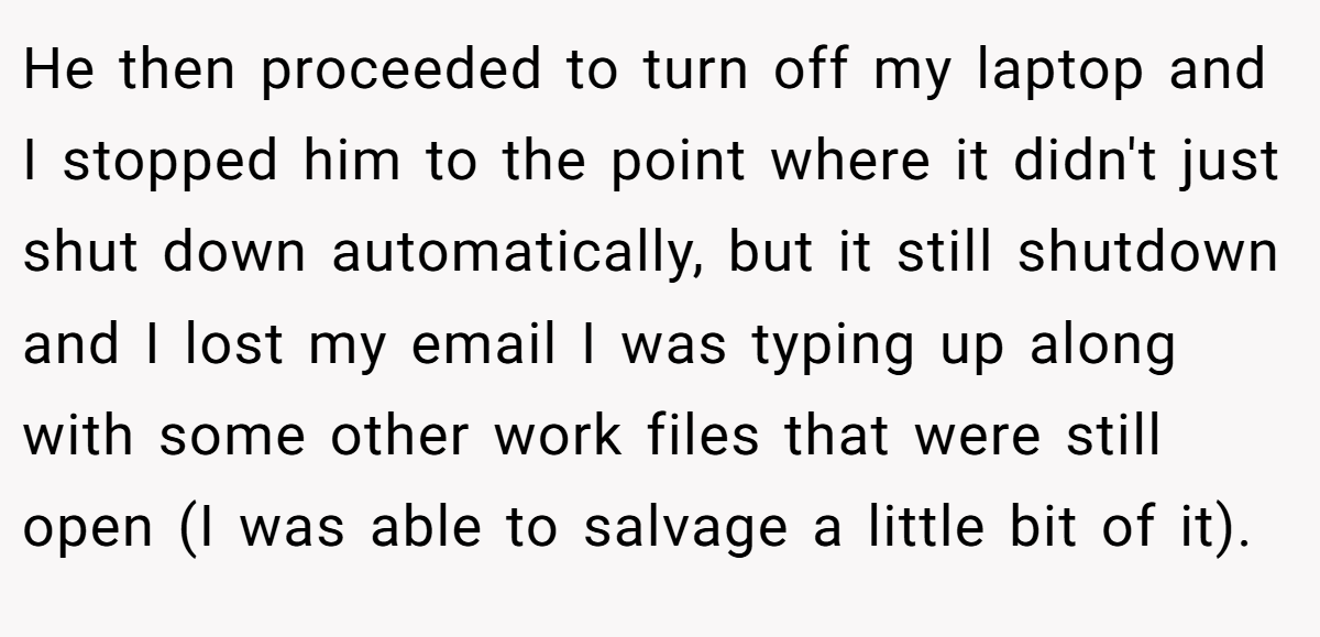 He then proceeded to turn off my laptop and I stopped him to the point where it didn't just shut down automatically, but it still shutdown and I lost my email I was typing up along with some other work files that were still open (I was able to salvage a little bit of it).