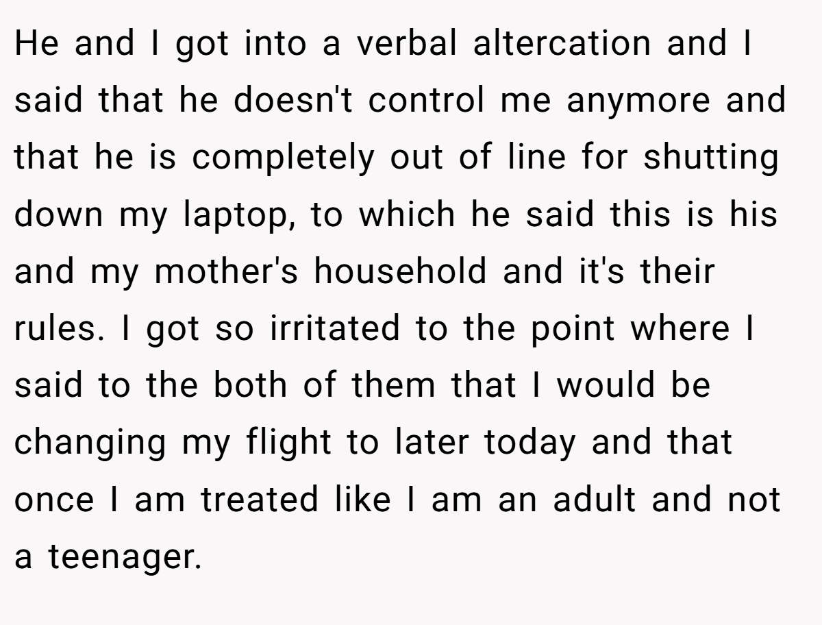 He and I got into a verbal altercation and I said that he doesn't control me anymore and that he is completely out of line for shutting down my laptop, to which he said this is his and my mother's household and it's their rules. I got so irritated to the point where I said to the both of them that I would be changing my flight to later today and that once I am treated like I am an adult and not a teenager.