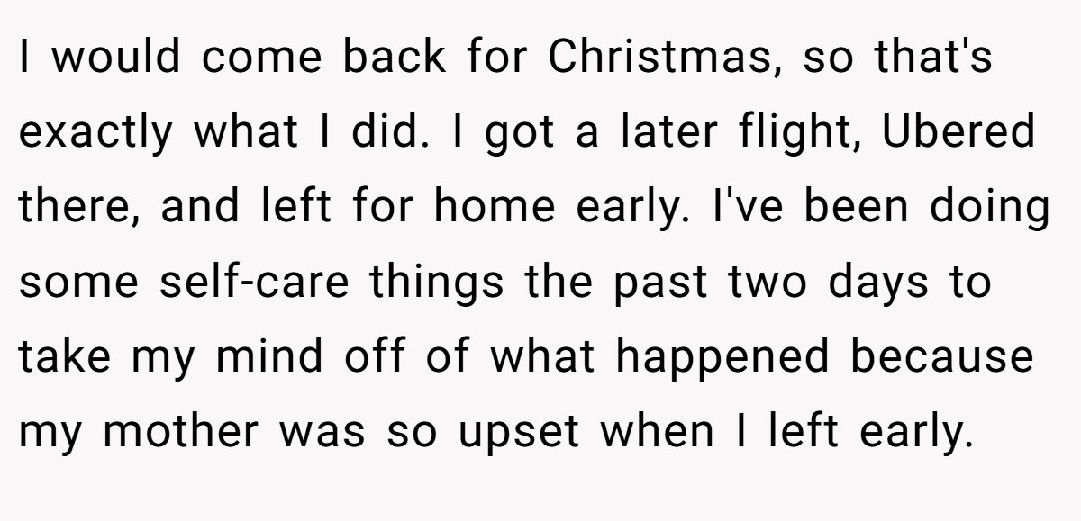 I would come back for Christmas, so that's exactly what I did. I got a later flight, Ubered there, and left for home early. I've been doing some self-care things the past two days to take my mind off of what happened because my mother was so upset when I left early.