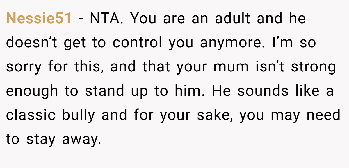 Nessie51 − NTA. You are an adult and he doesn’t get to control you anymore. I’m so sorry for this, and that your mum isn’t strong enough to stand up to him. He sounds like a classic bully and for your sake, you may need to stay away.