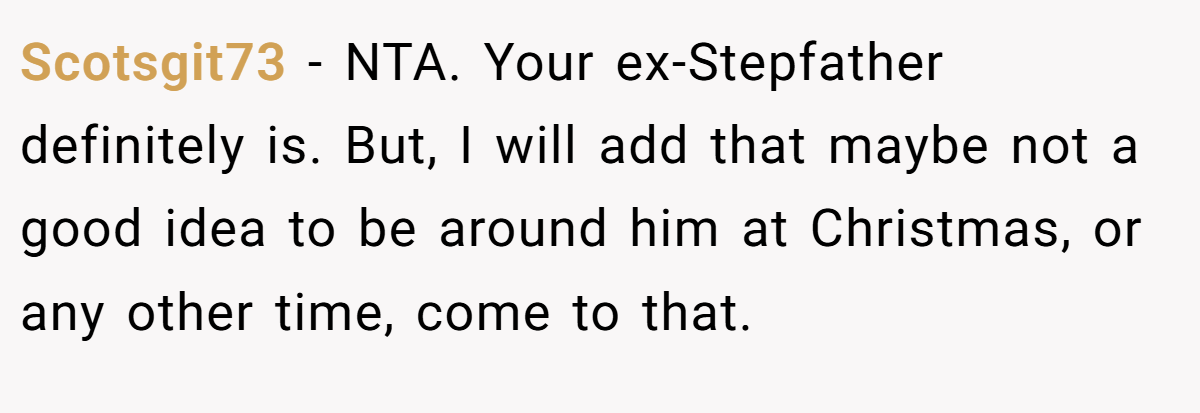 Scotsgit73 − NTA. Your ex-Stepfather definitely is. But, I will add that maybe not a good idea to be around him at Christmas, or any other time, come to that.