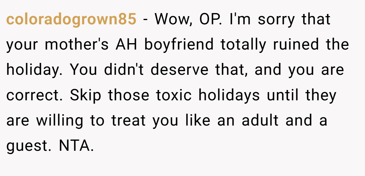 coloradogrown85 − Wow, OP. I'm sorry that your mother's AH boyfriend totally ruined the holiday. You didn't deserve that, and you are correct. Skip those toxic holidays until they are willing to treat you like an adult and a guest. NTA.