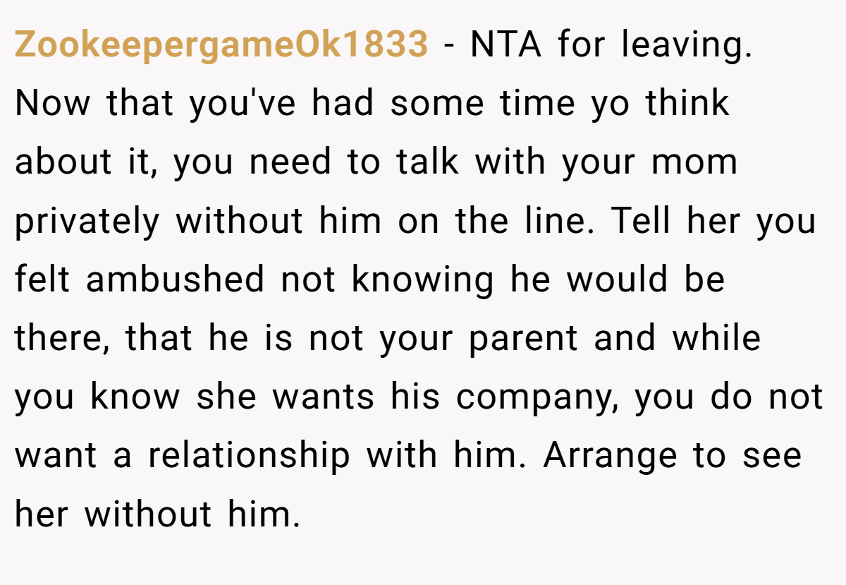 ZookeepergameOk1833 − NTA for leaving. Now that you've had some time yo think about it, you need to talk with your mom privately without him on the line. Tell her you felt ambushed not knowing he would be there, that he is not your parent and while you know she wants his company, you do not want a relationship with him. Arrange to see her without him.