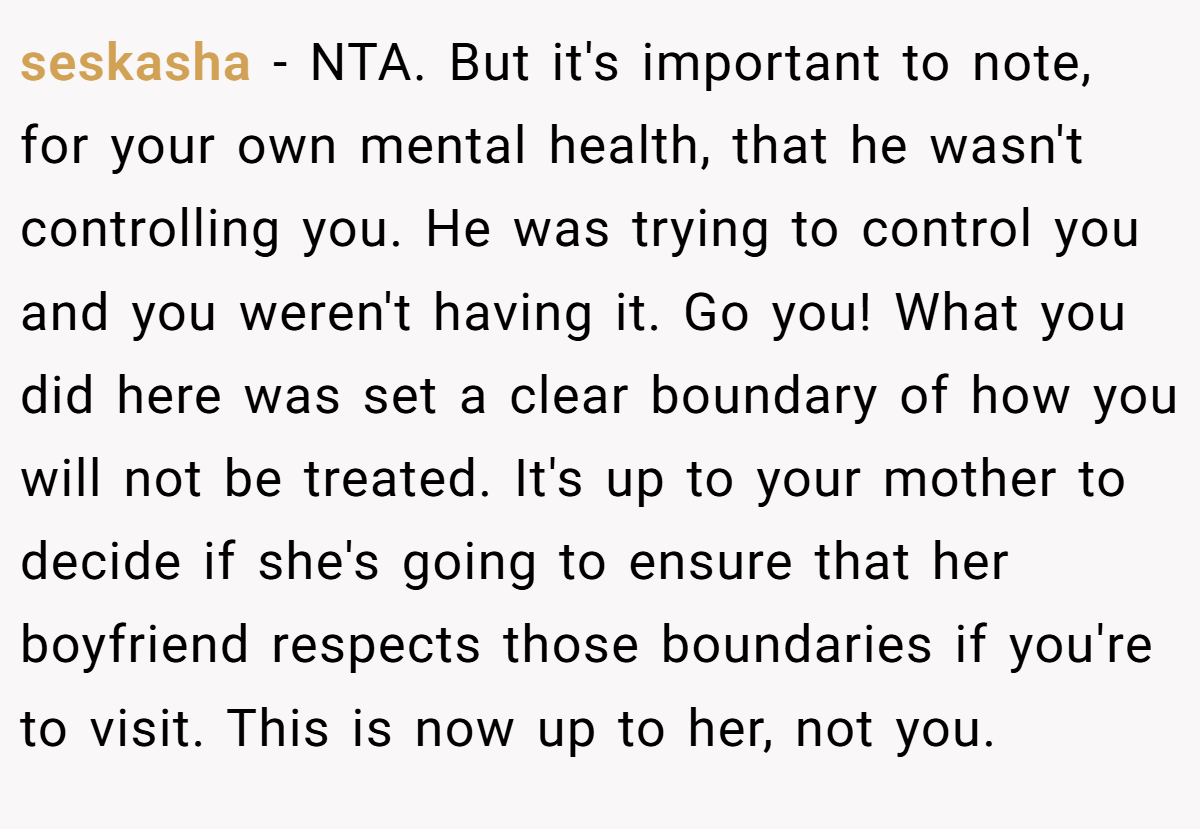 seskasha − NTA. But it's important to note, for your own mental health, that he wasn't controlling you. He was trying to control you and you weren't having it. Go you! What you did here was set a clear boundary of how you will not be treated. It's up to your mother to decide if she's going to ensure that her boyfriend respects those boundaries if you're to visit. This is now up to her, not you.