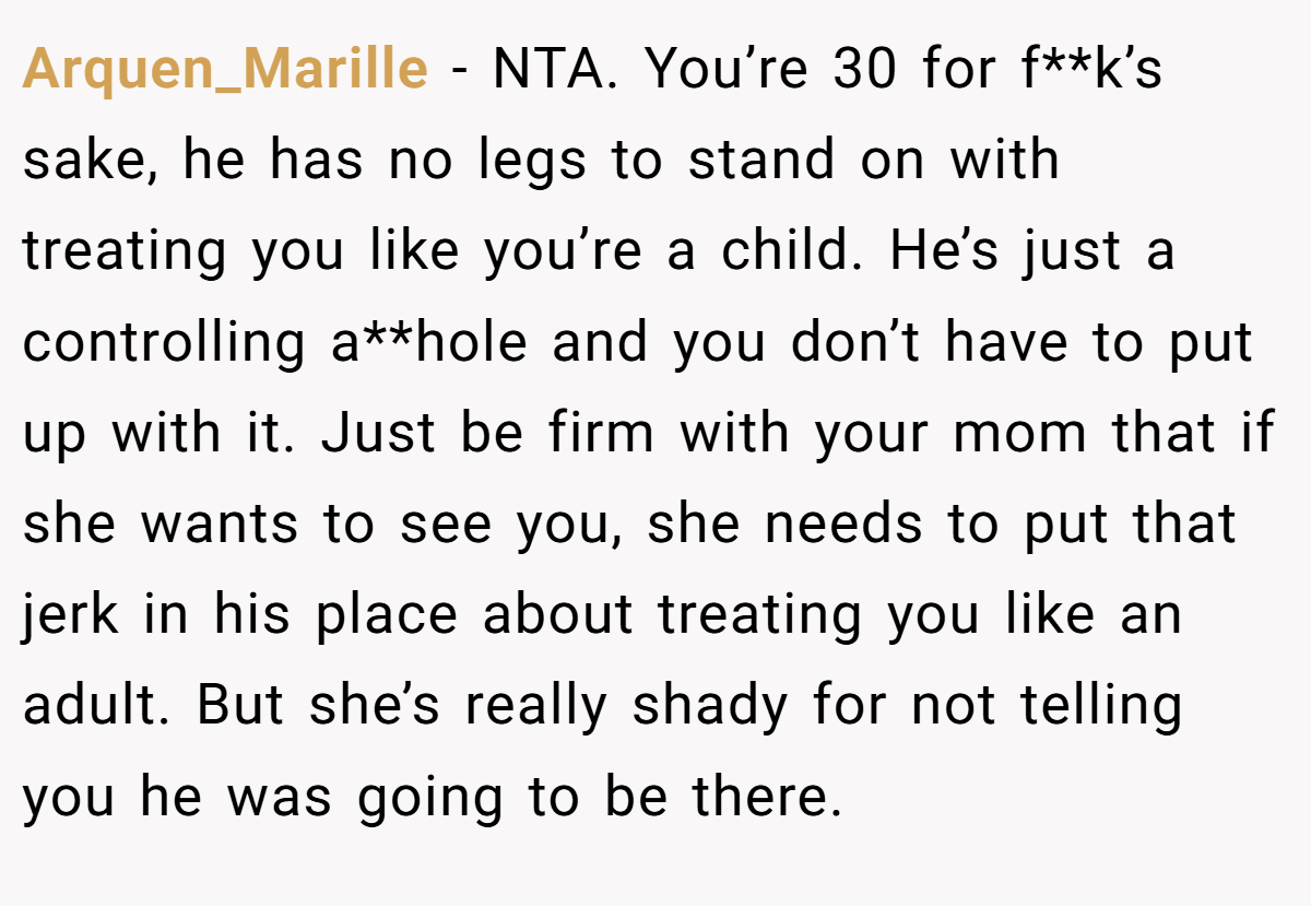 Arquen_Marille − NTA. You’re 30 for f**k’s sake, he has no legs to stand on with treating you like you’re a child. He’s just a controlling a**hole and you don’t have to put up with it. Just be firm with your mom that if she wants to see you, she needs to put that jerk in his place about treating you like an adult. But she’s really shady for not telling you he was going to be there.