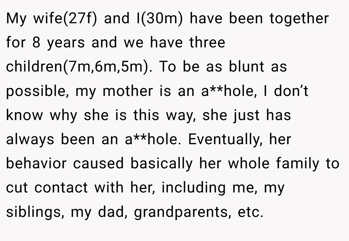 My wife(27f) and I(30m) have been together for 8 years and we have three children(7m,6m,5m). To be as blunt as possible, my mother is an a**hole, I don’t know why she is this way, she just has always been an a**hole. Eventually, her behavior caused basically her whole family to cut contact with her, including me, my siblings, my dad, grandparents, etc.
