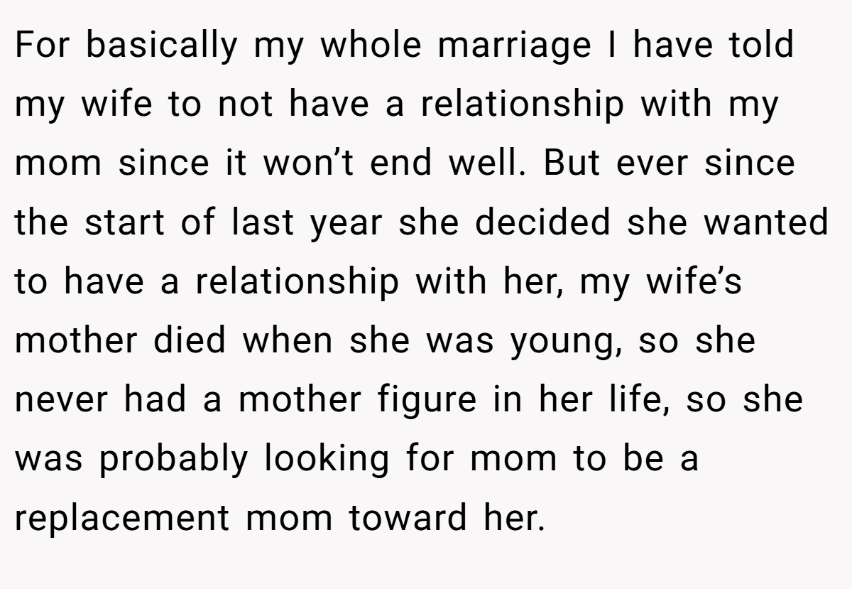 For basically my whole marriage I have told my wife to not have a relationship with my mom since it won’t end well. But ever since the start of last year she decided she wanted to have a relationship with her, my wife’s mother died when she was young, so she never had a mother figure in her life, so she was probably looking for mom to be a replacement mom toward her.