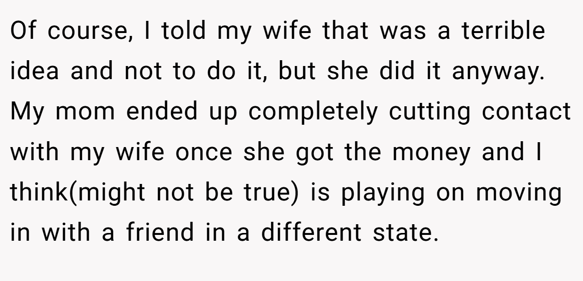 Of course, I told my wife that was a terrible idea and not to do it, but she did it anyway. My mom ended up completely cutting contact with my wife once she got the money and I think(might not be true) is playing on moving in with a friend in a different state.