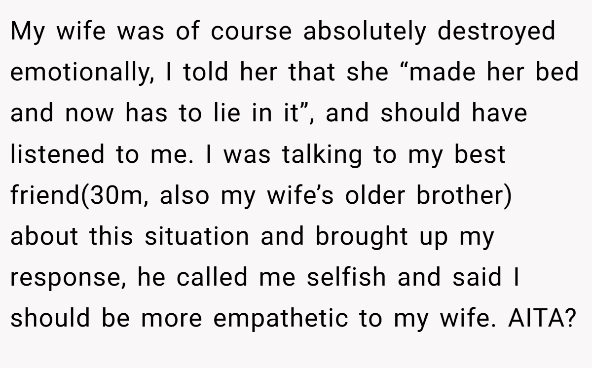 My wife was of course absolutely destroyed emotionally, I told her that she “made her bed and now has to lie in it”, and should have listened to me. I was talking to my best friend(30m, also my wife’s older brother) about this situation and brought up my response, he called me selfish and said I should be more empathetic to my wife. AITA?