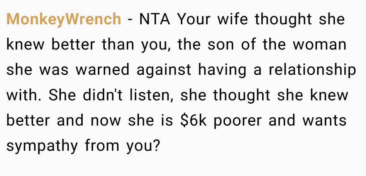 MonkeyWrench - NTA Your wife thought she knew better than you, the son of the woman she was warned against having a relationship with. She didn't listen, she thought she knew better and now she is $6k poorer and wants sympathy from you?