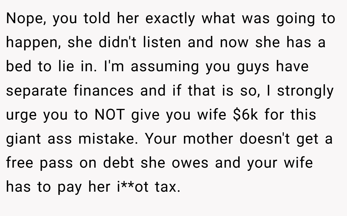 Nope, you told her exactly what was going to happen, she didn't listen and now she has a bed to lie in. I'm assuming you guys have separate finances and if that is so, I strongly urge you to NOT give you wife $6k for this giant ass mistake. Your mother doesn't get a free pass on debt she owes and your wife has to pay her i**ot tax.