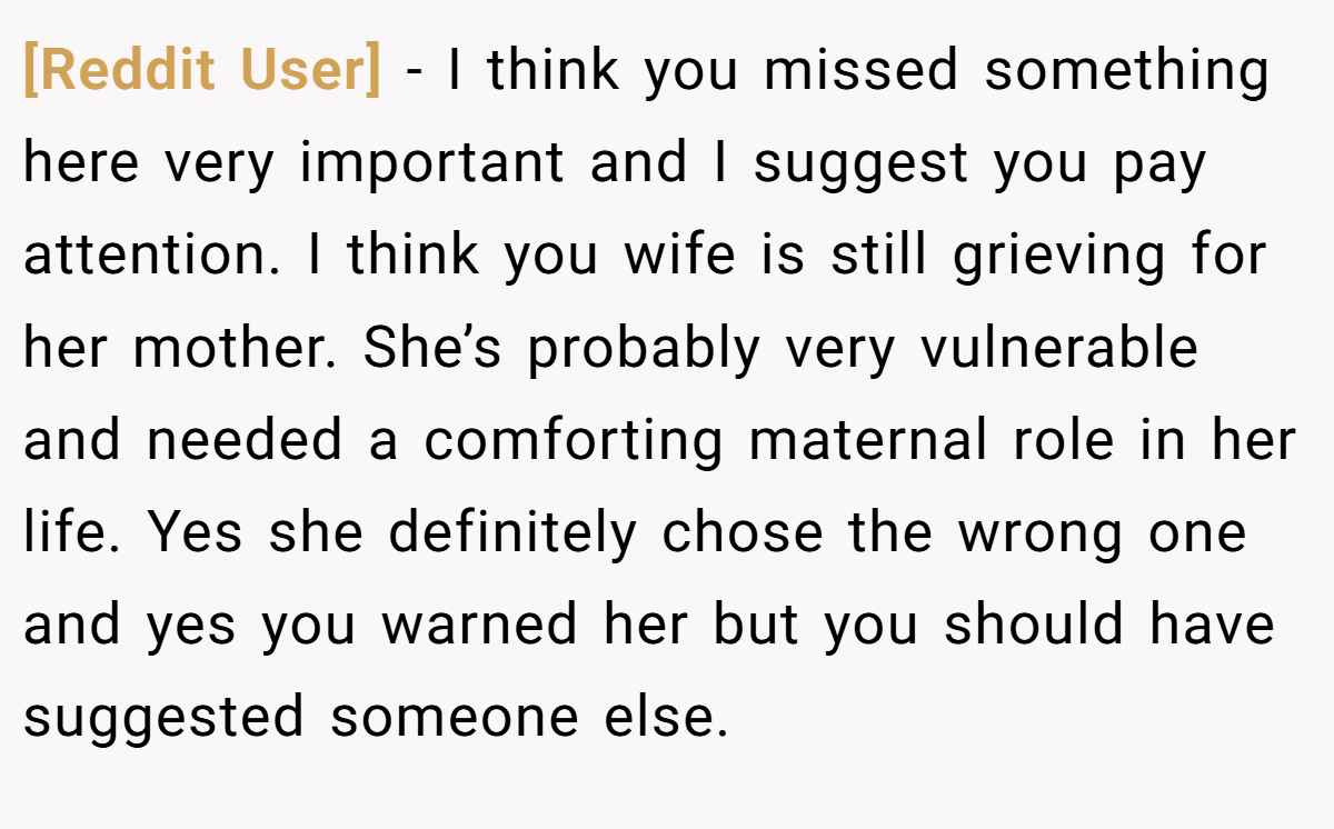 [Reddit User] - I think you missed something here very important and I suggest you pay attention. I think you wife is still grieving for her mother. She’s probably very vulnerable and needed a comforting maternal role in her life. Yes she definitely chose the wrong one and yes you warned her but you should have suggested someone else.