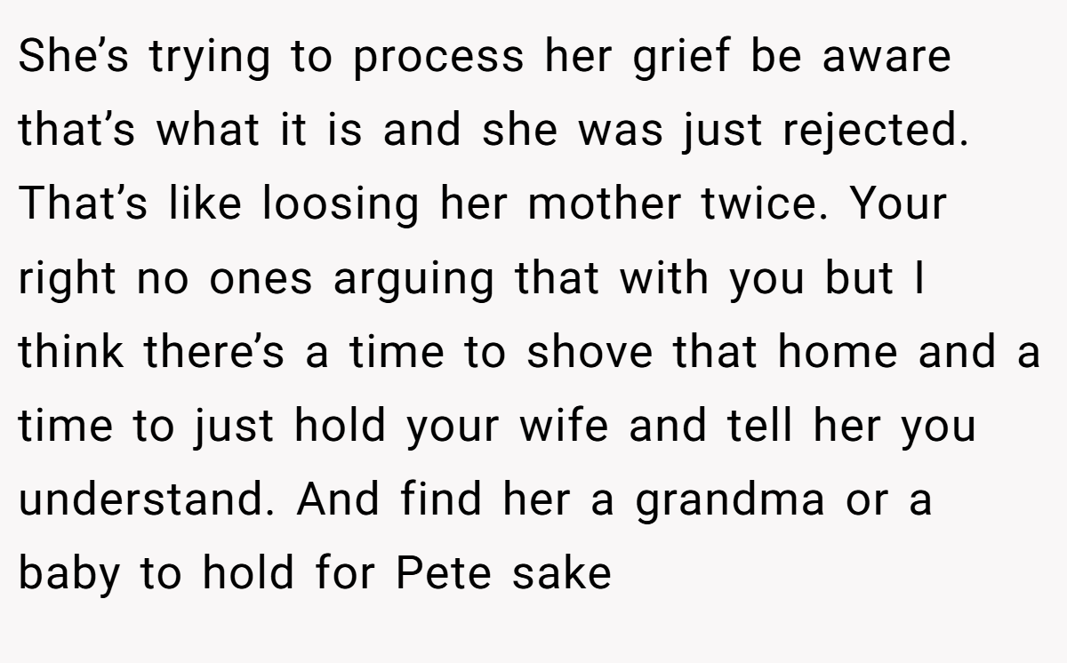 She’s trying to process her grief be aware that’s what it is and she was just rejected. That’s like loosing her mother twice. Your right no ones arguing that with you but I think there’s a time to shove that home and a time to just hold your wife and tell her you understand. And find her a grandma or a baby to hold for Pete sake