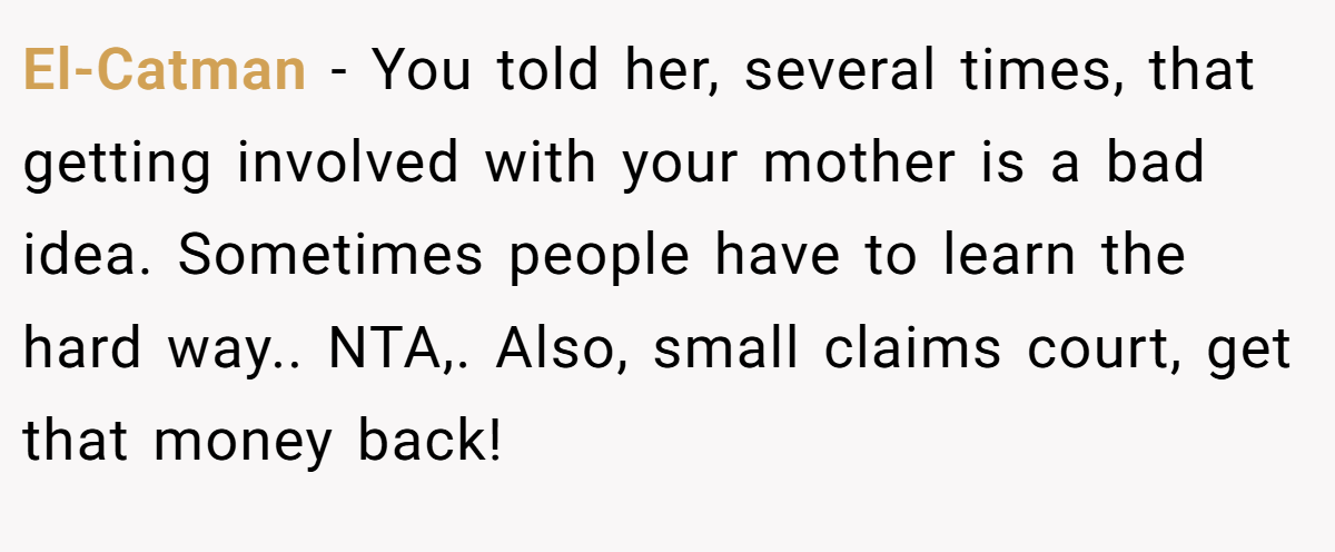 El-Catman - You told her, several times, that getting involved with your mother is a bad idea. Sometimes people have to learn the hard way.. NTA,. Also, small claims court, get that money back!