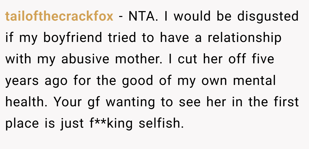 tailofthecrackfox - NTA. I would be disgusted if my boyfriend tried to have a relationship with my abusive mother. I cut her off five years ago for the good of my own mental health. Your gf wanting to see her in the first place is just f**king selfish.