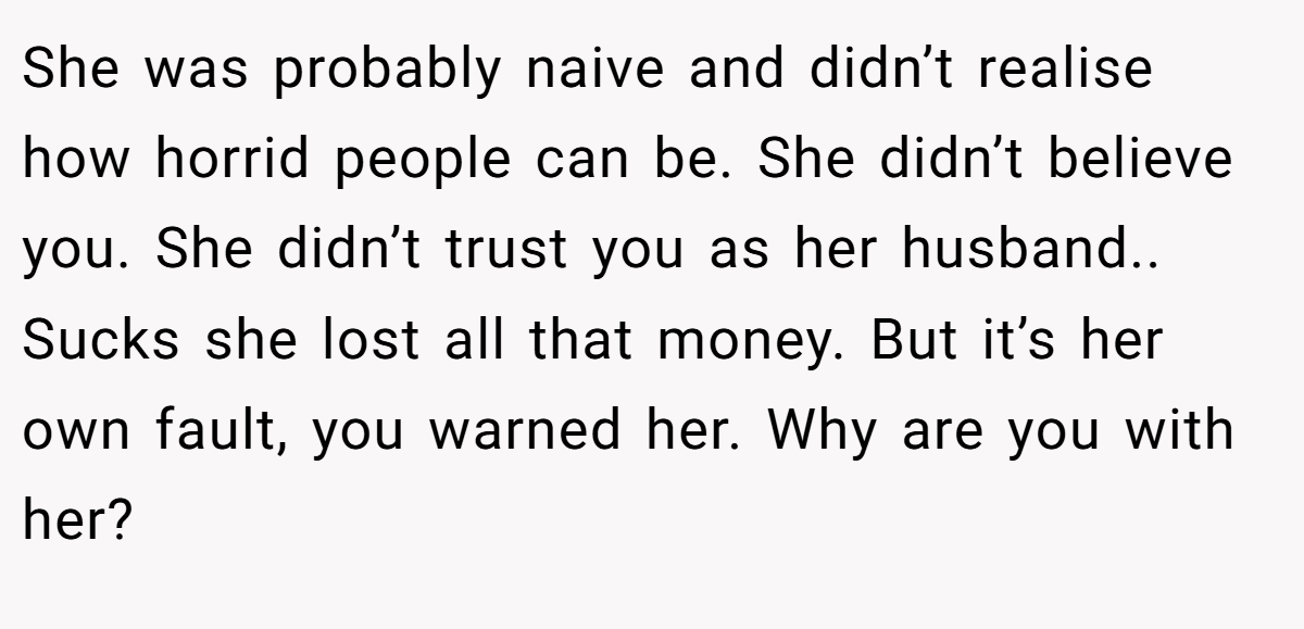 She was probably naive and didn’t realise how horrid people can be. She didn’t believe you. She didn’t trust you as her husband.. Sucks she lost all that money. But it’s her own fault, you warned her. Why are you with her?