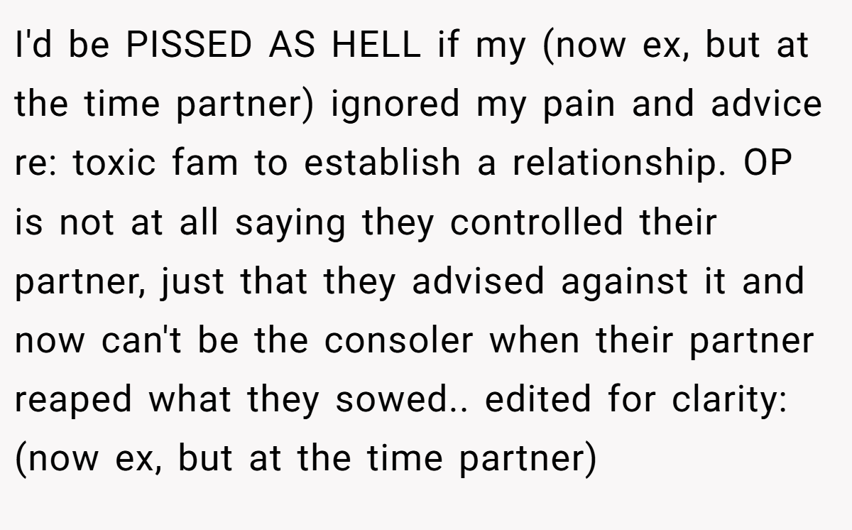 I'd be PISSED AS HELL if my (now ex, but at the time partner) ignored my pain and advice re: toxic fam to establish a relationship. OP is not at all saying they controlled their partner, just that they advised against it and now can't be the consoler when their partner reaped what they sowed.. edited for clarity: (now ex, but at the time partner)