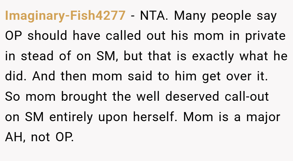 Imaginary-Fish4277 − NTA. Many people say OP should have called out his mom in private in stead of on SM, but that is exactly what he did. And then mom said to him get over it. So mom brought the well deserved call-out on SM entirely upon herself. Mom is a major AH, not OP.