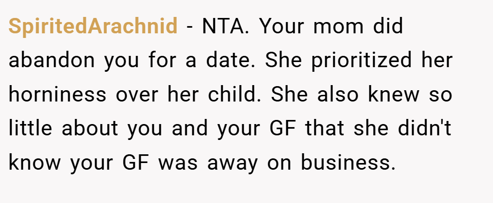 SpiritedArachnid − NTA. Your mom did abandon you for a date. She prioritized her horniness over her child. She also knew so little about you and your GF that she didn't know your GF was away on business.