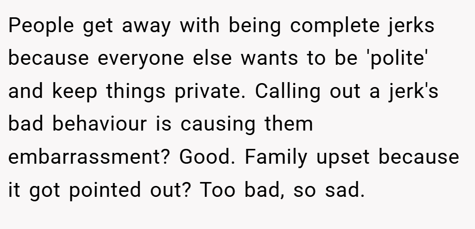 People get away with being complete jerks because everyone else wants to be 'polite' and keep things private. Calling out a jerk's bad behaviour is causing them embarrassment? Good. Family upset because it got pointed out? Too bad, so sad.